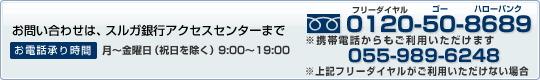 お問い合わせは、スルガ銀行アクセスセンターまで (フリーダイアル)0120-50-8689 お電話承り時間 月〜金曜日(祝日を除く)9:00〜19:00 ※携帯電話からもご利用いただけます ※上記フリーダイヤルがご利用いただけない場合 055-989-6248