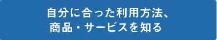 自分に合った利用方法、商品・サービスを知る