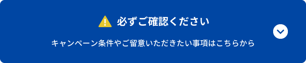 必ずご確認ください キャンペーン条件やご留意いただきたい事項はこちらから