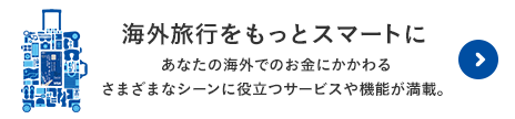 海外旅行をもっとスマートに。あなたの海外でのお金にかかわるさまざまなシーンに役立つサービスや機能が満載。