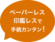 ペーパーレス・印鑑レスで手続カンタン！