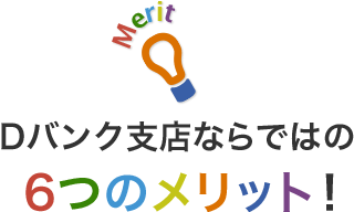 Dバンク支店ならではの6つのメリット！