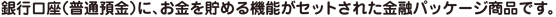銀行口座（普通預金）に、お金を貯める機能がセットされた金融パッケージ商品です。