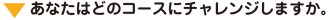 ▼ あなたはどのコースにチャレンジしますか。