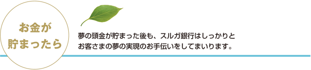 お金が貯まったら 　 夢の頭金が貯まった後も、スルガ銀行はしっかりとお客さまの夢の実現のお手伝いをしてまいります。