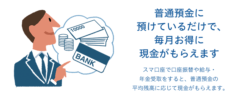 普通預金に預けているだけで、毎月お得に現金がもらえます スマ口座で口座振替や給与・年金受取をすると、普通預金の平均残高に応じて現金がもらえます。