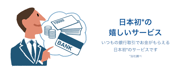 日本初の嬉しいサービス いつもの銀行取引でお金がもらえる日本初*のサービスです *当社調べ