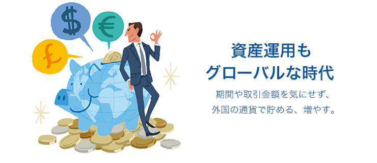 資産運用もグローバルな時代 期間や取引金額を気にせず、外国の通貨で貯める、増やす。