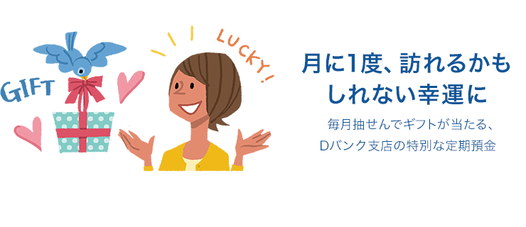 月に1度、訪れるかもしれない幸運に 毎月抽せんでギフトが当たる、Dバンク支店の特別な定期預金