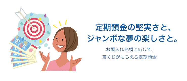 定期預金の堅実さと、ジャンボな夢の楽しさと。 お預入れ金額に応じて、宝くじがもらえる定期預金