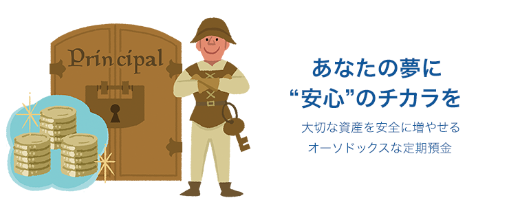 あなたの夢に“安心”のチカラを 大切な資産を安全に増やせるオーソドックスな定期預金