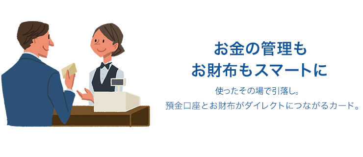 お金の管理もお財布もスマートに 使ったその場で引落し。預金口座とお財布がダイレクトにつながるカード