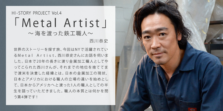 HI-STORY PROJECT Vol.4 Metal Artist：西川恭史 ～海を渡った鉄工職人～ 世界のストーリーを探す旅、今回はNYで活躍されているMetal Artist、西川恭史さんにお話を伺いました。日本で20年の長きに渡り金属加工職人としてやってこられた西川さんが、それまでの地位を捨ててまで渡米を決意した経緯とは。日本の金属加工の現状、日本とアメリカにおける職人の立場の違いを始めとして、日本からアメリカへと渡った1人の職人としての半生を語っていただきました。職人の本質とは何かを問う第4弾です！