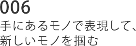 006 手にあるモノで表現して、新しいモノを掴む