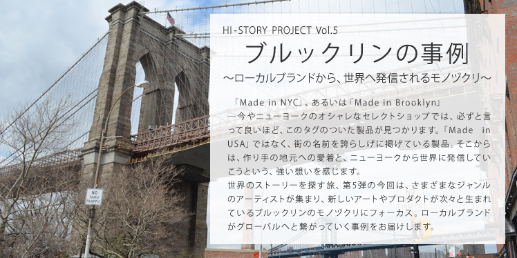 HI-STORY PROJECT Vol.5 ブルックリンの事例 ～ローカルブランドから、世界へ発信されるモノヅクリ～ 「Made in NYC」、あるいは「Made in Brooklyn」―今やニューヨークのオシャレなセレクトショップでは、必ずと言って良いほど、このタグのついた製品が見つかります。「Made in USA」ではなく、街の名前を誇らしげに掲げている製品。そこからは、作り手の地元への愛着と、ニューヨークから世界に発信していこうという、強い想いを感じます。世界のストーリーを探す旅、第5弾の今回は、さまざまなジャンルのアーティストが集まり、新しいアートやプロダクトが次々と生まれているブルックリンのモノヅクリにフォーカス。ローカルブランドがグローバルへと繋がっていく事例をお届けします。