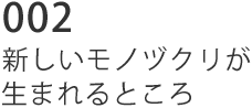 002 新しいモノヅクリが生まれるところ