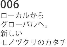 006 ローカルからグローバルへ。新しいモノヅクリのカタチ