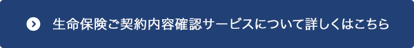 生命保険ご契約内容確認サービスについて詳しくはこちら