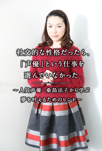 社交的な性格だったら、「声優」という仕事を選んでいなかった —人気声優・桑島法子から学ぶ夢を叶えるためのヒント—