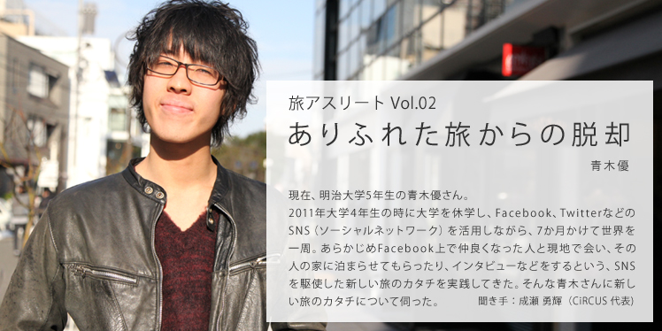 旅アスリートVol.2 ありふれた旅からの脱却 現在、明治大学5年生の青木優さん。2011年大学4年生の時に大学を休学し、Facebook、TwitterなどのSNS（ソーシャルネットワーク）を活用しながら、7か月かけて世界を一周。あらかじめFacebook上で仲良くなった人と現地で会い、その人の家に泊まらせてもらったり、インタビューなどをするという、SNSを駆使した新しい旅のカタチを実践してきた。そんな青木さんに新しい旅のカタチについて伺った。聞き手：成瀬 勇輝（CiRCUS代表）