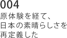 004 原体験を経て、日本の素晴らしさを再定義した。