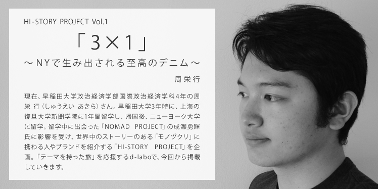 HI-STORY PROJECT Vol.1 「3×1」 ～NYで生み出される至高のデニム～ 現在、早稲田大学政治経済学部国際政治経済学科4年の周栄 行（しゅうえい あきら）さん。早稲田大学3年時に、上海の復旦大学新聞学院に1年間留学し、伝播学（コミュニケーション学）の学位を取得。帰国直後、ニューヨーク大学に留学しビジネスマネジメントを学ぶ。上海での留学中に出会った「NOMAD PROJECT」の成瀬勇輝氏に影響を受け、世界中のストーリーのある「モノヅクリ」に携わる職人やブランドを紹介する「HI-STORY PROJECT」を企画。「テーマを持った旅」を応援するd-laboで、今回から掲載していきます。