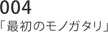 004 「最初のモノガタリ」