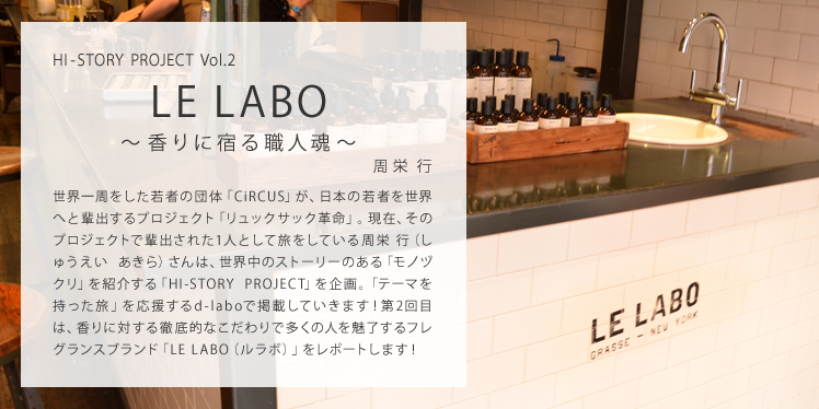 HI-STORY PROJECT Vol.2 LE LABO ～香りに宿る職人魂～ 世界一周をした若者の団体「CiRCUS」が、日本の若者を世界へと輩出するプロジェクト「リュックサック革命」。現在、そのプロジェクトで輩出された1人として旅をしている周栄 行（しゅうえい あきら）さんは、世界中のストーリーのある「モノヅクリ」を紹介する「HI-STORY PROJECT」を企画。「テーマを持った旅」を応援するd-laboで掲載していきます！第2回目は、香りに対する徹底的なこだわりで多くの人を魅了するフレグランスブランド「LE LABO（ルラボ）」をレポートします！