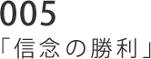 005 「信念の勝利」