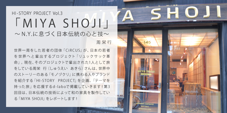 HI-STORY PROJECT Vol.3 「MIYA SHOJI」 ～N.Y.に息づく日本伝統の心と技～ 世界一周をした若者の団体「CiRCUS」が、日本の若者を世界へと輩出するプロジェクト「リュックサック革命」。現在、そのプロジェクトで輩出された1人として旅をしている周栄 行（しゅうえい あきら）さんは、世界中のストーリーのある「モノヅクリ」に携わる人やブランドを紹介する「HI-STORY PROJECT」を企画。「テーマを持った旅」を応援するd-laboで掲載していきます！第3回目は、日本伝統の技術によって和の家具を製作している「MIYA SHOJI」をレポートします！