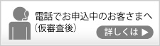 電話申込中のお客さまへ（電話でお申し込み中の仮審査後）