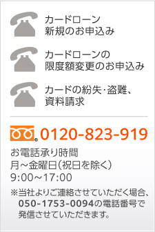 カードローンの限度額変更のお申し込み　カードの紛失・盗難、資料請求　フリーダイヤル0120-823-919　お電話承り時間　月～金曜日（祝日を除く）9：00～19：00　※当社よりご連絡させていただく場合、050-1753-0094の電話番号で発信させていただきます