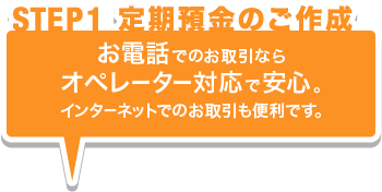 STEP01 定期預金のご作成 お電話でのお取引ならオペレーター対応で安心。インターネットでのお取引も便利です。