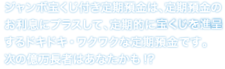 ジャンボ宝くじ付き定期預金は、定期預金のお利息にプラスして、定期的に宝くじを進呈するドキドキ・ワクワクな定期預金です。次の億万長者はあなたかも！？