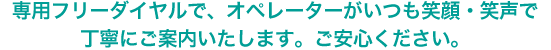 専用フリーダイヤルで、オペレーターがいつも笑顔・笑声で丁寧にご案内いたします。ご安心ください。