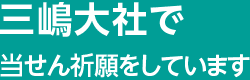 三嶋大社で当せん祈願をしています