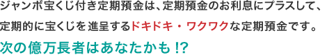 ジャンボ宝くじ付き定期預金は、定期預金のお利息にプラスして、定期的に宝くじを進呈するドキドキ・ワクワクな定期預金です。