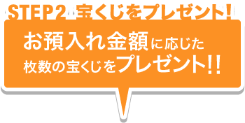 STEP02 宝くじをプレゼント！ お預入れ金額に応じた枚数の宝くじをプレゼント！！