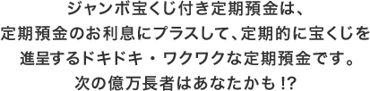 ジャンボ宝くじ付き定期預金は、定期預金のお利息にプラスして、定期的に宝くじを進呈するドキドキ・ワクワクな定期預金です。次の億万長者はあなたかも！？