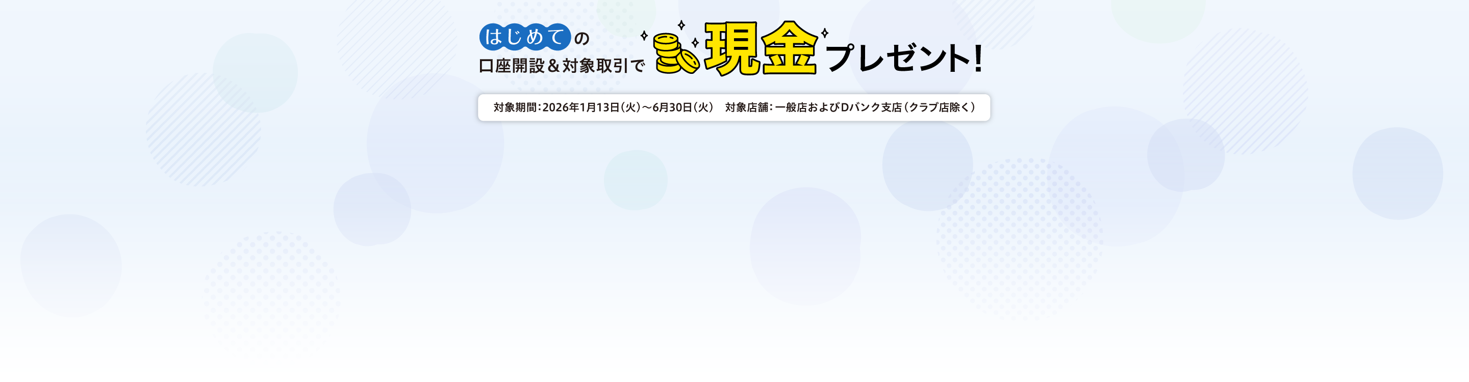 はじめての口座開設＆対象取引で現金プレゼント！対象期間：2026年1月13日（火）～6月30日（火）　対象店舗：一般店およびDバンク支店（クラブ店除く）