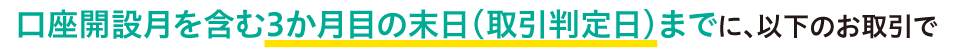 口座開設月を含む3か月目の末日（取引判定日）までに、以下のお取引で
