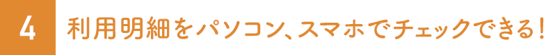 4.利用明細をパソコン、スマホでチェックできる！