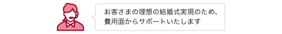 お客さまの理想の結婚式実現のため、費用面からサポートいたします