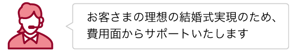 お客さまの理想の結婚式実現のため、費用面からサポートいたします