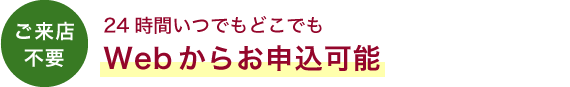 ご来店不要　24時間いつでもどこでもWebからお申込可能