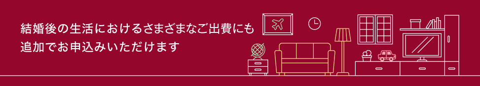 結婚後の生活における様々なご出費にも追加でお申込みいただけます