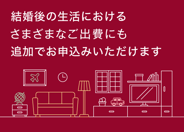 結婚後の生活における様々なご出費にも追加でお申込みいただけます