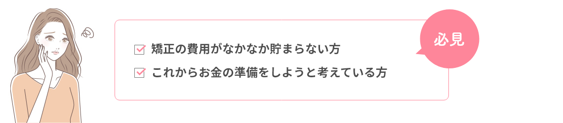 矯正の費用がなかなか貯まらない方、これからお金の準備をしようと考えている方、必見