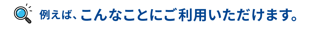 例えば、こんなことにご利用いただけます。