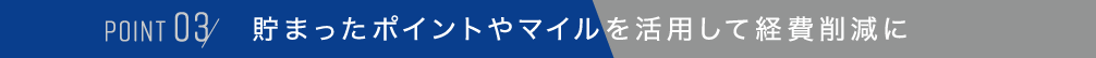 POINT 03,貯まったポイントやマイルを活用して経費削減に